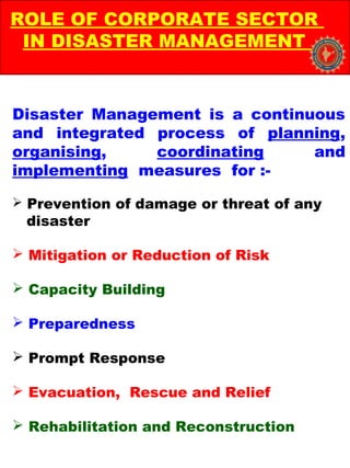 Disaster Management is a continuous
and integrated process of planning,
organising, coordinating and
implementing measures for :-
 Prevention of damage or threat of any
disaster
 Mitigation or Reduction of Risk
 Capacity Building
 Preparedness
 Prompt Response
 Evacuation, Rescue and Relief
 Rehabilitation and Reconstruction
ROLE OF CORPORATE SECTOR
IN DISASTER MANAGEMENT
 