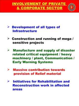  Development of all types of
Infrastructure
 Construction and running of mega /
sensitive projects
 Manufacture and supply of disaster
related critical equipment / heavy
machinery / plant, Communication /
Early Warning Systems
 Massive contribution towards
provision of Relief material
 Initiatives for Rehabilitation and
Reconstruction work in affected
areas
INVOLVEMENT OF PRIVATE
& CORPORATE SECTOR
 