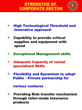  High Technological Threshold and
Innovative approach
 Capability to provide critical
supplies and equipment with
speed
 Exceptional Management skills
 Adequate Capacity of varied
specialised Skills
 Flexibility and Dynamism to adopt
Public - Private partnership for
various ventures
 Providing Risk transfer mechanism
through tailor-made Insurance
products
STRENGTHS OF
CORPORATE SECTOR
 