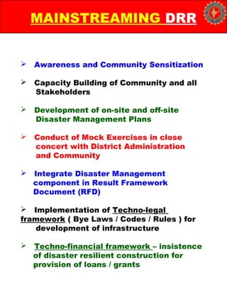  Awareness and Community Sensitization
 Capacity Building of Community and all
Stakeholders
 Development of on-site and off-site
Disaster Management Plans
 Conduct of Mock Exercises in close
concert with District Administration
and Community
 Integrate Disaster Management
component in Result Framework
Document (RFD)
 Implementation of Techno-legal
framework ( Bye Laws / Codes / Rules ) for
development of infrastructure
 Techno-financial framework – insistence
of disaster resilient construction for
provision of loans / grants
MAINSTREAMING DRR
 