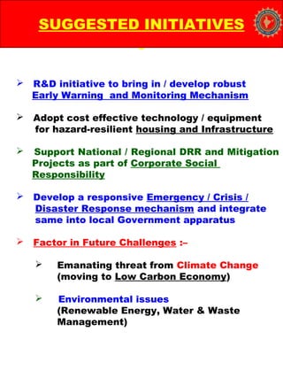  R&D initiative to bring in / develop robust
Early Warning and Monitoring Mechanism
 Adopt cost effective technology / equipment
for hazard-resilient housing and Infrastructure
 Support National / Regional DRR and Mitigation
Projects as part of Corporate Social
Responsibility
 Develop a responsive Emergency / Crisis /
Disaster Response mechanism and integrate
same into local Government apparatus
 Factor in Future Challenges :–
 Emanating threat from Climate Change
(moving to Low Carbon Economy)
 Environmental issues
(Renewable Energy, Water & Waste
Management)
SUGGESTED INITIATIVES
 