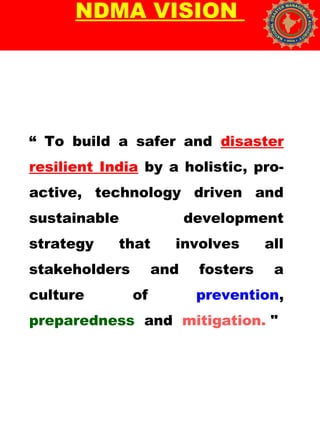 NDMA VISION
“ To build a safer and disaster
resilient India by a holistic, pro-
active, technology driven and
sustainable development
strategy that involves all
stakeholders and fosters a
culture of prevention,
preparedness and mitigation. " 
 