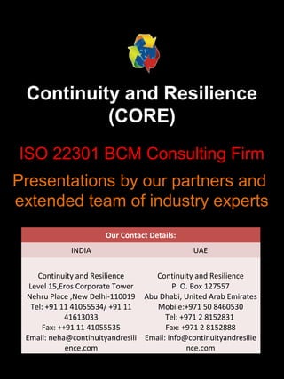 Continuity and Resilience
(CORE)
ISO 22301 BCM Consulting Firm
Presentations by our partners and
extended team of industry experts
Our Contact Details:
INDIA UAE
Continuity and Resilience
Level 15,Eros Corporate Tower
Nehru Place ,New Delhi-110019
Tel: +91 11 41055534/ +91 11
41613033
Fax: ++91 11 41055535
Email: neha@continuityandresili
ence.com
Continuity and Resilience
P. O. Box 127557
Abu Dhabi, United Arab Emirates
Mobile:+971 50 8460530
Tel: +971 2 8152831
Fax: +971 2 8152888
Email: info@continuityandresilie
nce.com
 