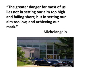 “The greater danger for most of us
lies not in setting our aim too high
and falling short; but in setting our
aim too low, and achieving our
mark.”
                        Michelangelo
 