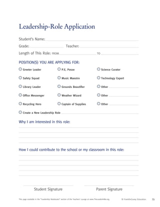 Leadership-Role Application
Student’s Name:
Grade: 				 Teacher:
Length of This Role: FROM	 TO
Student Signature Parent Signature
Why I am interested in this role:
How I could contribute to the school or my classroom in this role:
Position(s) you are applying for:
Greeter Leader
 Safety Squad
 Library Leader
Office Messenger
Recycling Hero
 Create a New Leadership Role
 P.E. Posse
 Music Maestro
Grounds Beautifier
 Weather Wizard
 Captain of Supplies
 Science Curator
 Technology Expert
Other
Other
Other
© FranklinCovey Education. 75
This page available in the “Leadership Notebooks” section of the Teachers’ Lounge at www.TheLeaderInMe.org.
 