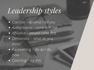 Leadership styles
Coercive – do what I tell you
Authoritative – come with me
Affiliative – people come first
Democratic – what do you
think?
Pacesetting – do as I do,
now
Coaching – try this
 