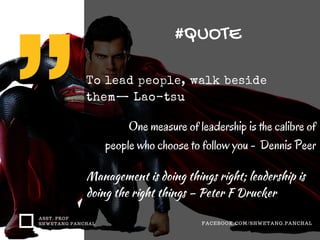 #QUOTE
ASST. PROF
SHWETANG PANCHAL FACEBOOK.COM/SHWETANG.PANCHAL
To lead people, walk beside
them— Lao-tsu
One measure of leadership is the calibre of
people who choose to follow you - Dennis Peer
Management is doing things right; leadership is
doing the right things – Peter F Drucker
 