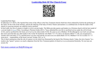 Leadership Role Of The Church Essay
Leadership Role Paper
In Ephesians 4:11 (KJV), The Apostle Paul writes of the offices in the New Testament church which have been ordained by God for the perfecting of
the saints, for the work of the ministry, and for the edifying of the body of Christ. Pastors and teachers is a combined role of what the leader of the
church in a growing ministry are called by God to perform.
In brief order, the role of a pastor or leader is to be a servant leader. The Bible provides pastors and leaders in a Christian church with the best model of
a servant leader in Jesus Christ. According to Thorsten Grahn (2011), "Jesus submitted his own life to sacrificial service under the will of (Luke
22:42), and he sacrificed his life freely out of service for others (John 10:30). He came to serve (Matthew 20:28) although he was God's son and was
thus more powerful than any other leader in the world. He healed the sick (Mark 7:31–37), drove out demons (Mark 5:1–20), was recognized as
Teacher and Lord (John 13:13), and had power over the wind and the sea and even over death (Mark 4:35–41; Matthew 9:18–26. In John 13:1–17
Jesus gives ... responsibility of the house–servant" (Grahn, 2011, p. 2).
This in short summarizes what the role of a pastor is to be which was illustrated by the head of the Christian church. Today, the role of pastor "in a
modern–day "pastor" system is as much a departure from the New Testament pattern of church as is an ecclesiastical hierarchy. No one man can
assume the
Get more content on HelpWriting.net
 