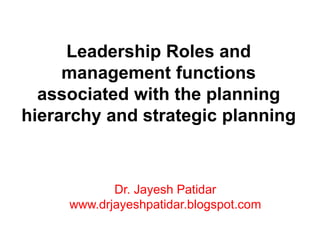 Leadership Roles and
management functions
associated with the planning
hierarchy and strategic planning
Dr. Jayesh Patidar
www.drjayeshpatidar.blogspot.com
 