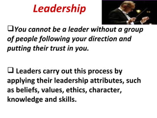Leadership You cannot be a leader without a group of people following your direction and putting their trust in you. Leaders carry out this process by applying their leadership attributes, such as beliefs, values, ethics, character, knowledge and skills. 