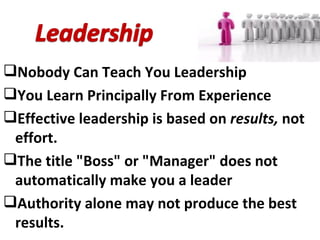 Nobody Can Teach You Leadership You Learn Principally From Experience Effective leadership is based on  results,  not effort. The title "Boss" or "Manager" does not automatically make you a leader Authority alone may not produce the best results.  