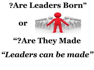 “ Are Leaders Born ?  or Are They Made?” “ Leaders can be made” 