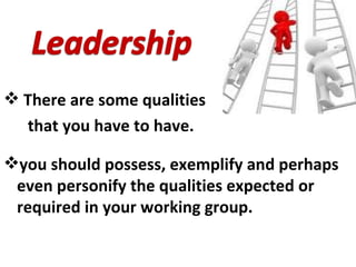 There are some qualities  that you have to have. you should possess, exemplify and perhaps even personify the qualities expected or required   in your working group.  