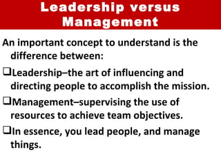Leadership versus Management An important concept to understand is the difference between: Leadership–the art of influencing and directing people to accomplish the mission. Management–supervising the use of resources to achieve team objectives. In essence, you lead people, and manage things. 