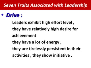 Seven Traits Associated with Leadership Drive  : Leaders exhibit high effort level , they have relatively high desire for achievement they have a lot of energy , they are tirelessly persistent in their activities , they show initiative .  