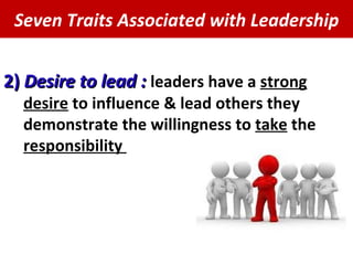 Seven Traits Associated with Leadership 2)  Desire to lead :  leaders have a  strong   desire  to influence & lead others they demonstrate the willingness to  take  the  responsibility  