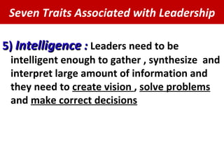 Seven Traits Associated with Leadership 5)  Intelligence  :   Leaders need to be intelligent enough to gather , synthesize  and interpret large amount of information and they need to  create vision  ,  solve problems  and  make correct decisions 