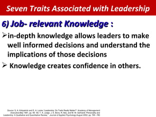 Seven Traits Associated with Leadership 6)  Job- relevant Knowledge  : in-depth knowledge allows leaders to make well informed decisions and understand the implications of those decisions Knowledge creates confidence in others. Source:  S. A. Kirkpatrick and E. A. Locke,  “ Leadership: Do Traits Really Matter? ”   Academy of Management Executive,  May 1991, pp. 48 – 60; T. A. Judge, J. E. Bono, R. llies, and M. W. Gerhardt,  “ Personality and Leadership: A Qualitative and Quantitative Review, ”   Journal of Applied Psychology,  August 2002, pp. 765 – 780. 