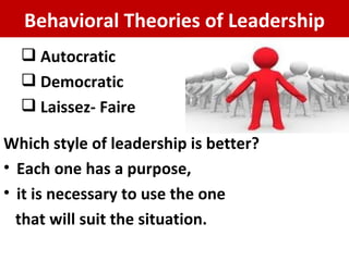Autocratic  Democratic Laissez- Faire Which style of leadership is better? Each one has a purpose,  it is necessary to use the one that will suit the situation. Behavioral Theories of Leadership 
