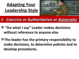 Adapting Your Leadership Style   “ Do what I say”  Leader makes decisions without reference to anyone else The leader has the primary responsibility to make decisions, to determine policies and to develop procedures.  1-  Coercive or Authoritarian or  Autocratic   