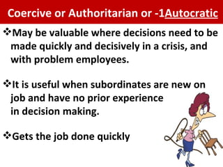 1- Coercive or Authoritarian or  Autocratic May be valuable where decisions need to be made quickly and decisively  in a crisis, and with problem employees. It is useful when subordinates are new on job and have no prior experience  in decision making.  Gets the job done quickly 