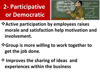 Active participation by employees raises morale and satisfaction  help motivation and involvement . Group is more willing to work together to get the job done . Improves the sharing of ideas  and experiences within the business 2- Participative  or Democratic 