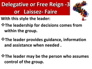 3- Delegative or Free Reign or  Laissez- Faire With this style the leader:  The leadership for decisions comes from within the group.  The leader provides guidance, information and assistance when needed . The leader may be the person who assumes control of the group. 