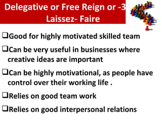 Good for highly motivated skilled team Can be very useful in businesses where creative ideas are important Can be highly motivational, as people have control over their working life . Relies on good team work Relies on good interpersonal relations 3- Delegative or Free Reign or  Laissez- Faire 