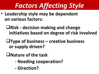 Factors Affecting Style Leadership style may be dependent  on various factors: Risk - decision making and change initiatives based on degree of risk involved Type of business – creative business  or supply driven? Nature of the task  - Needing cooperation?  - Direction?  