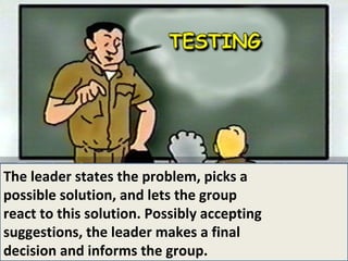 The leader states the problem, picks a possible solution, and lets the group react to this solution. Possibly accepting suggestions, the leader makes a final  decision and informs the group. 