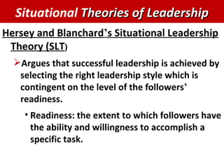 Hersey and Blanchard ’ s Situational Leadership Theory (SLT ) Argues that successful leadership is achieved by selecting the right leadership style which is contingent on the level of the followers ’  readiness. Readiness: the extent to which followers have the ability and willingness to accomplish a specific task. Situational  Theories of Leadership 