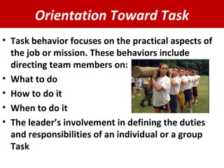 Orientation Toward Task Task behavior focuses on the practical aspects of the job or mission. These behaviors include directing team members on: What to do How to do it When to do it The leader’s involvement in defining the duties and responsibilities of an individual or a group Task  