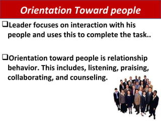 Leader focuses on interaction with his people and uses this to complete the task.. Orientation toward people is relationship behavior. This includes, listening, praising, collaborating, and counseling.  Orientation Toward people 