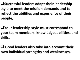 Successful leaders adapt their leadership style to meet the mission demands and to reflect the abilities and experience of their people, Your leadership style must correspond to your team members’ knowledge, abilities, and skills. Good leaders also take into account their own individual strengths and weaknesses. 