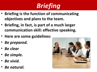 Briefing Briefing is the function of communicating objectives and plans to the team. Briefing, in fact, is part of a much larger communication skill: effective speaking. Here are some guidelines: Be prepared. Be clear Be simple. Be vivid. Be natural. 