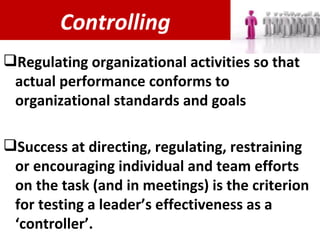 Controlling Regulating organizational activities so that actual performance conforms to organizational standards and goals Success at directing, regulating, restraining or encouraging individual and team efforts on the task (and in meetings) is the criterion for testing a leader’s effectiveness as a ‘controller’. 