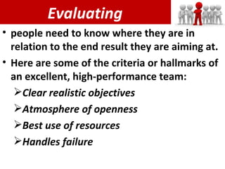 Evaluating people need to know where they are in relation to the end result they are aiming at. Here are some of the criteria or hallmarks of an excellent, high-performance team: Clear realistic objectives Atmosphere of openness Best use of resources Handles failure 