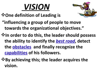 VISION  One definition of Leading is “ influencing a group of people to move towards the organizational objectives.” In order to do this, the leader should possess the ability to identify the  best road , detect the  obstacles   and finally recognize the  capabilities  of his followers. By achieving this; the leader acquires the vision. 