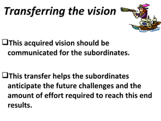 Transferring the vision This acquired vision should be communicated for the subordinates. This transfer helps the subordinates anticipate the future challenges and the amount of effort required to reach this end results.  
