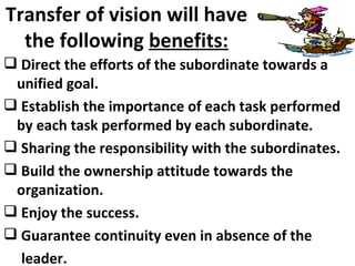 Transfer of vision will have the following  benefits: Direct the efforts of the subordinate towards a unified goal. Establish the importance of each task performed by each task performed by each subordinate. Sharing the responsibility with the subordinates. Build the ownership attitude towards the organization. Enjoy the success. Guarantee continuity even in absence of the leader. 