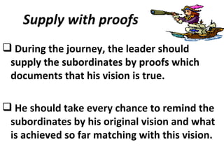 Supply with proofs During the journey, the leader should supply the subordinates by proofs which documents that his vision is true. He should take every chance to remind the subordinates by his original vision and what is achieved so far matching with this vision.  