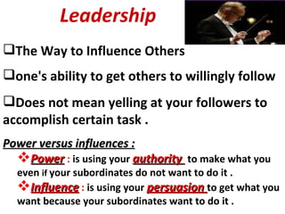 Leadership The Way to Influence Others one's ability to get others to willingly follow Does not mean yelling at your followers to accomplish certain task . Power versus influences : Power   :  is using your  authority  to make what you even  if  your subordinates do not want to do it .  Influence  :  is using your  persuasion  to get what you want because your subordinates want to do it .  
