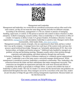 Management And Leadership Essay example
Management and Leadership
Management and leadership, two words that are considered synonymous and are often used in the
same context, yet they do not mean the same thing and they describe two different concepts.
According to the dictionary, management is 1) The act, manner or practice of managing;
handling, supervision, or control; 2) The person or persons who control or direct a business or other
enterprise; 3) Skill in managing; executive ability; where as leadership is 1) The position or office of
a leader; 2) Capacity or ability to lead; 3) A group of leaders; 4) Guidance; direction. In many
organizations, management is a job description; leadership is a positive trait. Managers tend to think
incrementally, while leaders think...show more content...
Management normally consists of people, who are experienced in their field, and have worked
their way up the company. A manager knows how each layer of the system works and may also
possess a good technical knowledge. Managers are "principally administrators В¬В– they write
business plans, set budgets and monitor progress." Additional tasks handled by managers are
problem–solving and facilitating meetings. Managers usually achieve their position through
experience and understanding, and obtain authority through time and loyalty.
In business, leadership is "the ability to influence employees to voluntarily pursue organizational
goals." Leadership is one of the many assets a successful manager should possess. While
management is considered a position, leadership is considered a relationship. Thus, leadership is the
connection between the leader and their subordinates that makes management successful. This
connection can strengthen an organization and make the work more focused and effective.
Leadership is the ability to get people to willingly follow. A person who exhibits the traits of
leadership is called a leader. The role of a leader is to ensure that the desired tasks and guidelines are
implemented throughtout the team. Since managers can not be everywhere at the same time, leaders
are put into place to bridge the gap while echoing managements requirements. Because leaders are
the link between the
Get more content on HelpWriting.net
 