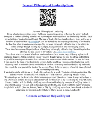 Personal Philosophy of Leadership Essay
Personal Philosophy of Leadership
Being a leader is more than simply holding a leadership position or having the ability to lead.
Everyone is capable of being a leader, but not everyone exercises his or her leadership abilities. Each
person's idea of leadership is different. My idea of leadership has developed over time, and being a
member of the President's Leadership Class has helped me develop my philosophy of leadership
further than what it was two months ago. My personal philosophy of leadership is the ability to
effect change through leading by example, taking initiative, and encouraging others.
There have been many things that have affected my philosophy of leadership. Something that has
affected me as a leader is my values. One...show more content...
There have also been people who have motivated me to be a leader, especially my high school
orchestra director. At the end of my junior year, my director called me into his office and told me
he would be moving me from the first violin section to the second violin section. He said he knew
I was quiet in the back of the first violin section, but he could see I possessed the leadership skills
necessary to sit in the front of the second violin section. This really motivated me to try and make
him proud the next year at the front of the section. Many different aspects of my life have affected
my leadership philosophy.
I want others to be able to see my leadership philosophy at work. To do this, it is important that I be
able to connect with those I seek to lead, as "The Relational Leadership Model" states,
"Relationships are the focal point of the leadership process" (Komives, Lucas, &amp; McMahon, p.
74). One way I hope to develop a relationship with my followers is by "Modeling the Way" (Kouzes,
Posner, 2008). I will do this by clarifying my values and leading by example. Clarifying values is
important because "To earn and sustain personal credibility, one must be able to clearly articulate
deeply held beliefs" (Kouzes, Posner, 2008, p. 29). By clarifying my values, those I seek to lead will
understand my mission and will believe I have a goal in mind. Leading by
Get more content on HelpWriting.net
 