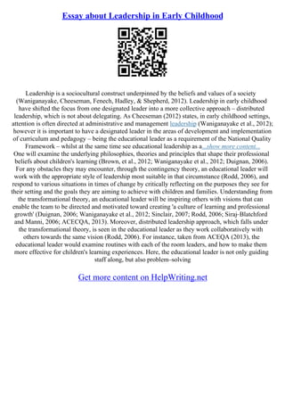 Essay about Leadership in Early Childhood
Leadership is a sociocultural construct underpinned by the beliefs and values of a society
(Waniganayake, Cheeseman, Fenech, Hadley, & Shepherd, 2012). Leadership in early childhood
have shifted the focus from one designated leader into a more collective approach – distributed
leadership, which is not about delegating. As Cheeseman (2012) states, in early childhood settings,
attention is often directed at administrative and management leadership (Waniganayake et al., 2012);
however it is important to have a designated leader in the areas of development and implementation
of curriculum and pedagogy – being the educational leader as a requirement of the National Quality
Framework – whilst at the same time see educational leadership as a...show more content...
One will examine the underlying philosophies, theories and principles that shape their professional
beliefs about children's learning (Brown, et al., 2012; Waniganayake et al., 2012; Duignan, 2006).
For any obstacles they may encounter, through the contingency theory, an educational leader will
work with the appropriate style of leadership most suitable in that circumstance (Rodd, 2006), and
respond to various situations in times of change by critically reflecting on the purposes they see for
their setting and the goals they are aiming to achieve with children and families. Understanding from
the transformational theory, an educational leader will be inspiring others with visions that can
enable the team to be directed and motivated toward creating 'a culture of learning and professional
growth' (Duignan, 2006; Waniganayake et al., 2012; Sinclair, 2007; Rodd, 2006; Siraj–Blatchford
and Manni, 2006; ACECQA, 2013). Moreover, distributed leadership approach, which falls under
the transformational theory, is seen in the educational leader as they work collaboratively with
others towards the same vision (Rodd, 2006). For instance, taken from ACEQA (2013), the
educational leader would examine routines with each of the room leaders, and how to make them
more effective for children's learning experiences. Here, the educational leader is not only guiding
staff along, but also problem–solving
Get more content on HelpWriting.net
 