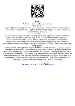 PART A
Reflection piece on leadership experience
Introduction
As part of this critical assignment, it is a requirement that I reflect on my own experience as a
Leader where I have demonstrated a high level of emotional intelligence, as well use theories to
demonstrate my learning's.
Example 1
I was a Human Resources Manager for a Mining organisation, supervising four staff members at
various locations within Queensland, my goal was to oversee and ensure that all contract
employees were processed in a timely manner, for example, inducted, reference checked,
accommodation booked and cleared for medicals before entering a mining site, all data was
required to be updated in the company's data base. Furthermore all letters of offers were to be cited
for my approval.
I found it difficult to manage one of my staff members's who was habitually...show more content...
I assessed the situation before deciding which leadership behaviour would be the most effective to
approach the team member; I came to the conclusion that Directive Leadership style (House, 1971),
in this instance would be best, I felt I needed to set firm boundaries, clarify how the work that she did
connected with the other team members, remind the team member of the organisations targets that
were expected to be met quarterly, I explained that an organised a daily work schedule would be
maintained, in addition mandatory meetings once a week to monitor their
Get more content on HelpWriting.net
 