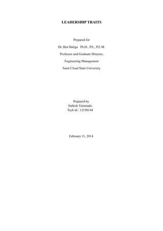 LEADERSHIP TRAITS

Prepared for
Dr. Ben Baliga Ph.D., P.E., P.E.M.
Professor and Graduate Director,
Engineering Management
Saint Cloud State University

Prepared by
Sathish Yaramada
Tech Id : 12190144

February 11, 2014

 