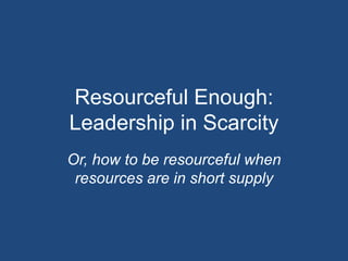 Resourceful Enough:
Leadership in Scarcity
Or, how to be resourceful when
 resources are in short supply
 