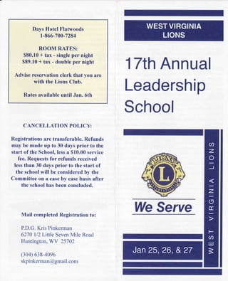 Days Hotel Flafwoods
          1-866-700-7284

          ROOM RATES:
    $80.10* tax - single per night
    $89.10* tax - double per night

 Advise reservation clerk that you are
                                          17th
                                             Annual
         with the Lions Club.

     Rates available until Jan. 6th
                                          Leadership
                                          School
     CANCELLATION POLICY:

Registrations are transferable. Refunds
may be made up to 30 days prior to the
start of the School,lessa $10.00service
   fee. Requestsfor refunds received
 lessthan 30 days prior to the start of
  the schoolwill be consideredby the
Committee on a caseby casebasis after
     the schoolhas been concluded.




    Mail completed Registration to:
                                          WeServe
    P.D.G.Kris Pinkerman
    6270 ll2Little SevenMile Road
    Huntington, WV 25702

    (304) 638-40e6
    skpinkerman@gmai com
                   l.
 