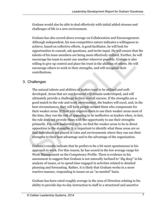 Leadership Development Report for Graham Goodness
© Caliber Leadership Systems, 2014 7
Graham would also be able to deal effectively with initial added stresses and
challenges of life in a new environment.
Graham has also scored above average on Collaboration and Encouragement.
Although independent, his non-competitive nature indicates a willingness to
achieve, based on collective efforts. A good facilitator, he will look for
opportunities to consult, ask questions, and invite input. He will ensure that the
talents of his team members are being most effectively utilized. Further, he will
encourage his team to assist one another wherever possible. Graham is also
willing to give up control and place his trust in the abilities of others. He will
encourage others to work to their strengths, and will recognize their
contributions.
3. Challenges
The natural talents and abilities of leaders tend to be utilized and well-
developed. Areas that are not favoured will remain undeveloped, and will
ultimately provide a challenge to their overall success. If the strengths are a
good match to the role and work environment, the leaders will excel, and, in the
best circumstances, they will have people around them who compensate for
their weaker areas. If their role requires them to use their weaker areas most of
the time, they run the risk of appearing to be ineffective as leaders when, in fact,
the role does not provide them with the opportunity to use their strengths
primarily. For each leadership style, we find the weaker areas to be in direct
opposition to the strengths. It is important to identify what these areas are so
that individuals are placed in roles and environments where they can use their
strengths to their best advantage and to the advantage of the organization.
Graham’s results indicate that he prefers to be a bit more spontaneous in his
approach to work. For this reason, he has scored in the low average range for
Work Management on the Competency Profile. There is evidence in his
assessment to suggest that Graham is not naturally inclined to “dig deep” in his
analysis of issues, or to spend time engaged in activities related to detailed
planning and forecasting. Rather, it is likely that Graham works in a more
reactive manner, responding to issues on an “as-needed” basis.
Graham has been rated roughly average in the area of Direction relating to his
ability to provide day-to-day instruction to staff in a structured and assertive
 